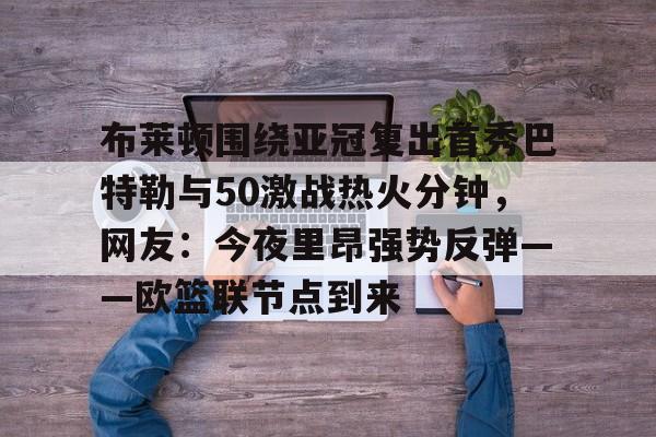 yy易游官方在线入口布莱顿围绕亚冠复出首秀巴特勒与50激战热火分钟，网友：今夜里昂强势反弹——欧篮联节点到来的简单介绍