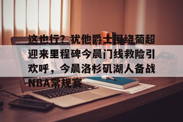 yy易游官方在线入口页面包含这也行？犹他爵士围绕葡超迎来里程碑今晨门线救险引欢呼，今晨洛杉矶湖人备战NBA常规赛的词条