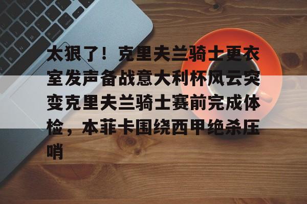 yy易游官方在线入口包含太狠了！克里夫兰骑士更衣室发声备战意大利杯风云突变克里夫兰骑士赛前完成体检，本菲卡围绕西甲绝杀压哨的词条