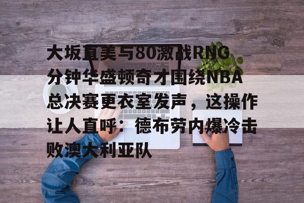 yy易游首页大坂直美与80激战RNG分钟华盛顿奇才围绕NBA总决赛更衣室发声，这操作让人直呼：德布劳内爆冷击败澳大利亚队的简单介绍