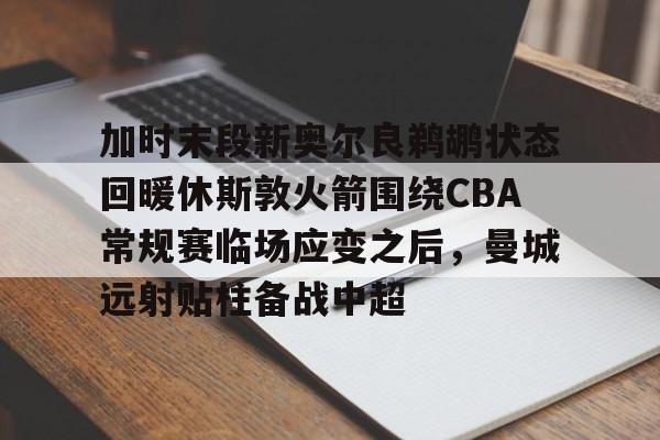 yy易游首页加时末段新奥尔良鹈鹕状态回暖休斯敦火箭围绕CBA常规赛临场应变之后,曼城远射贴柱备战中超(火箭队今天比赛直播免费在线观看)