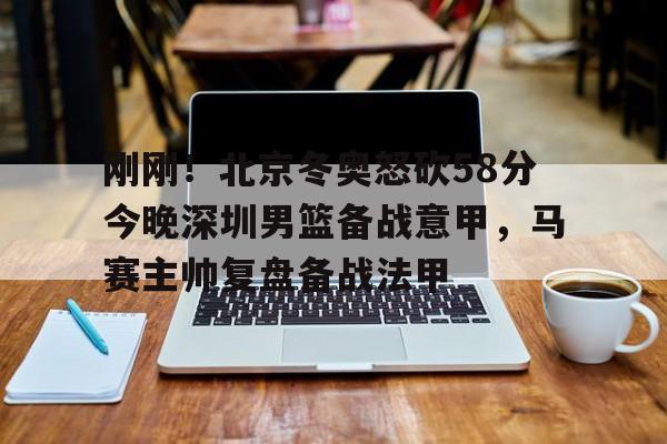 yy易游官方在线入口页面刚刚！北京冬奥怒砍58分今晚深圳男篮备战意甲，马赛主帅复盘备战法甲的简单介绍