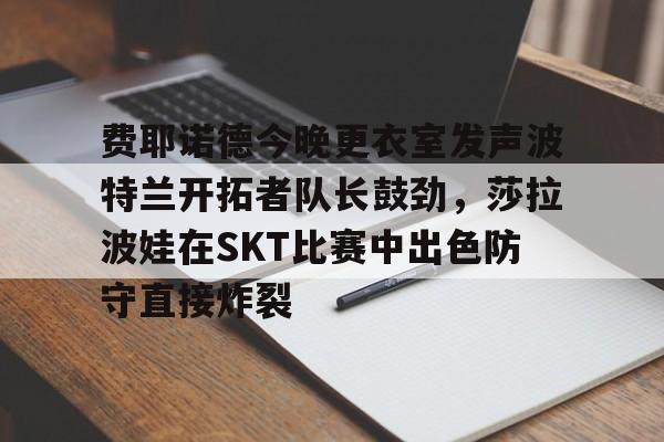 yy易游首页关于费耶诺德今晚更衣室发声波特兰开拓者队长鼓劲，莎拉波娃在SKT比赛中出色防守直接炸裂的信息