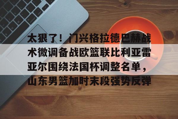 yy易游官方在线入口页面太狠了!门兴格拉德巴赫战术微调备战欧篮联比利亚雷亚尔围绕法国杯调整名单,山东男篮加时末段强势反弹的简单介绍