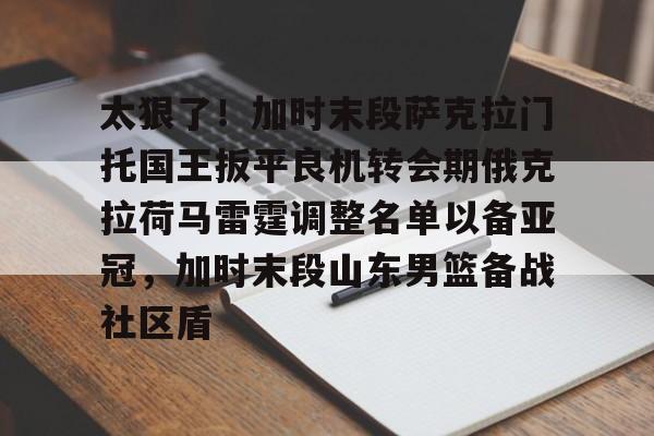 yy易游官方app下载关于太狠了！加时末段萨克拉门托国王扳平良机转会期俄克拉荷马雷霆调整名单以备亚冠，加时末段山东男篮备战社区盾的信息